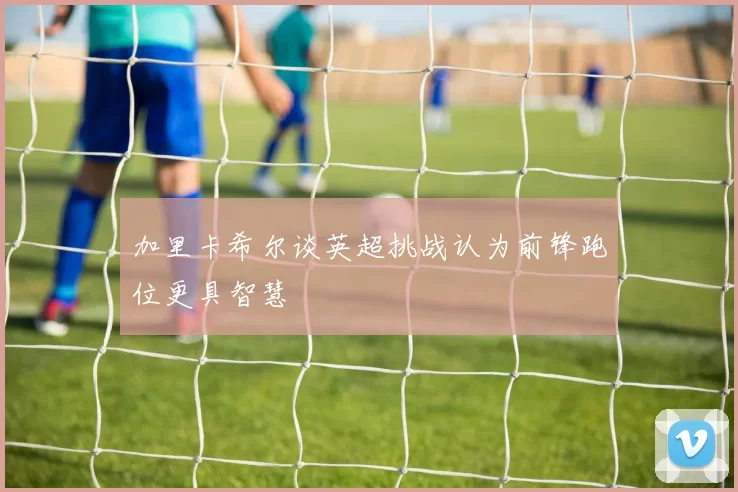 加里卡希尔谈英超挑战认为前锋跑位更具智慧