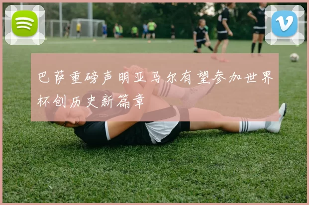 巴萨重磅声明亚马尔有望参加世界杯创历史新篇章