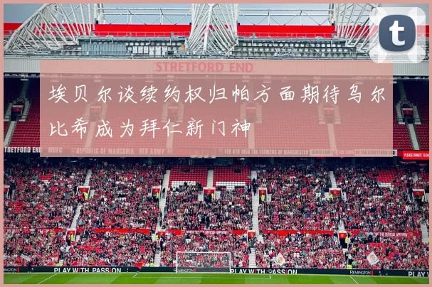 埃贝尔谈续约权归帕方面期待乌尔比希成为拜仁新门神