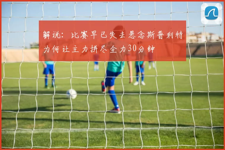 解说：比赛早已失去悬念斯普利特为何让主力拼尽全力30分钟