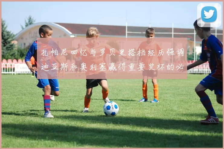 孔帕尼回忆与罗贝里搭档经历强调迪亚斯和奥利塞赢得重要奖杯的必要性