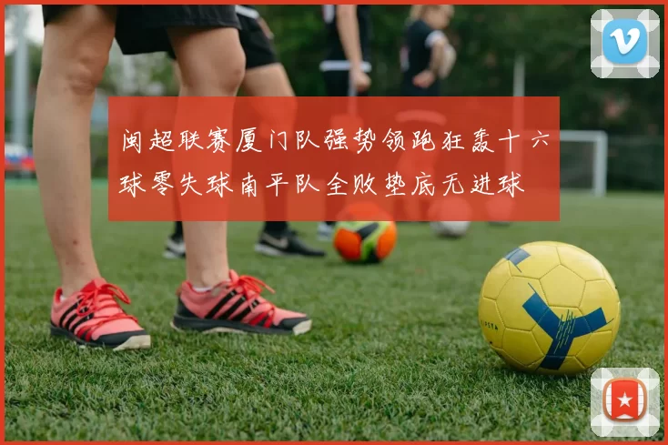 闽超联赛厦门队强势领跑狂轰十六球零失球南平队全败垫底无进球