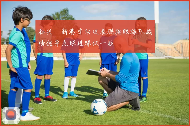 孙兴慜新赛季助攻表现抢眼球队战绩优异点球进球仅一粒