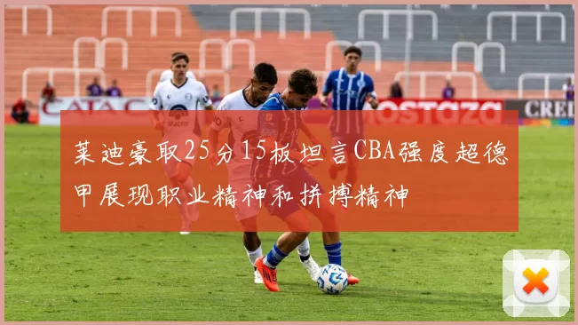 莱迪豪取25分15板坦言CBA强度超德甲展现职业精神和拼搏精神