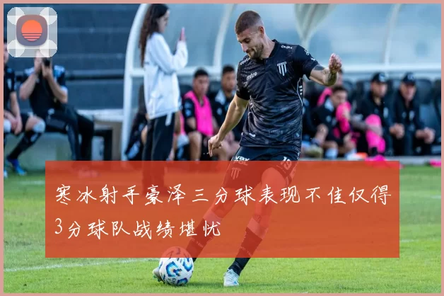 寒冰射手豪泽三分球表现不佳仅得3分球队战绩堪忧