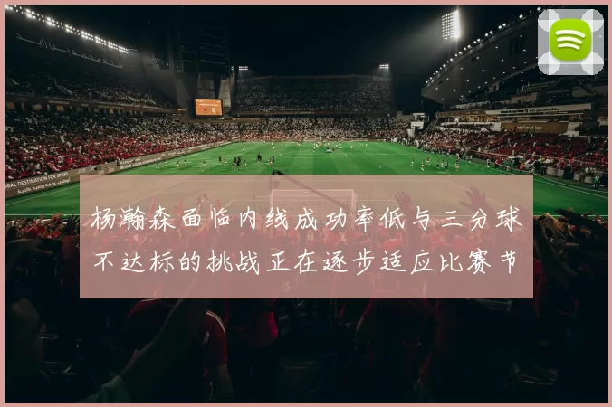 杨瀚森面临内线成功率低与三分球不达标的挑战正在逐步适应比赛节奏