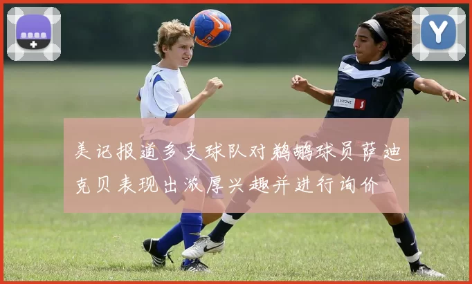 美记报道多支球队对鹈鹕球员萨迪克贝表现出浓厚兴趣并进行询价