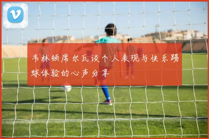 韦林顿席尔瓦谈个人表现与快乐踢球体验的心声分享