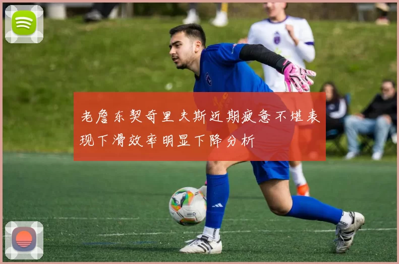 老詹东契奇里夫斯近期疲惫不堪表现下滑效率明显下降分析