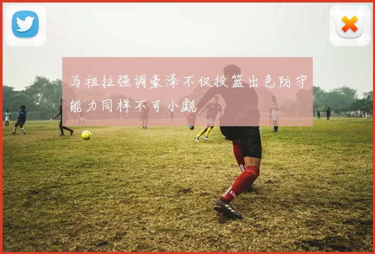 马祖拉强调豪泽不仅投篮出色防守能力同样不可小觑