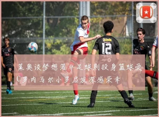 莱奥谈梦想若非足球则投身篮球受C罗内马尔小罗启发深感荣幸