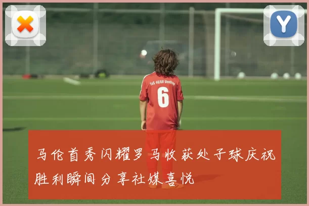 马伦首秀闪耀罗马收获处子球庆祝胜利瞬间分享社媒喜悦