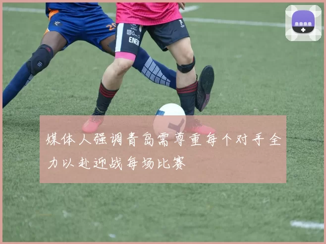 媒体人强调青岛需尊重每个对手全力以赴迎战每场比赛